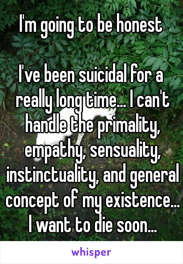 I'm going to be honest

I've been suicidal for a really long time... I can't handle the primality, empathy, sensuality, instinctuality, and general concept of my existence... I want to die soon...