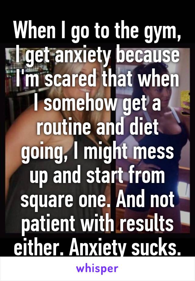 When I go to the gym, I get anxiety because I'm scared that when I somehow get a routine and diet going, I might mess up and start from square one. And not patient with results either. Anxiety sucks.