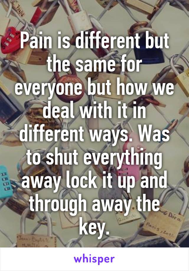 Pain is different but the same for everyone but how we deal with it in different ways. Was to shut everything away lock it up and through away the key.