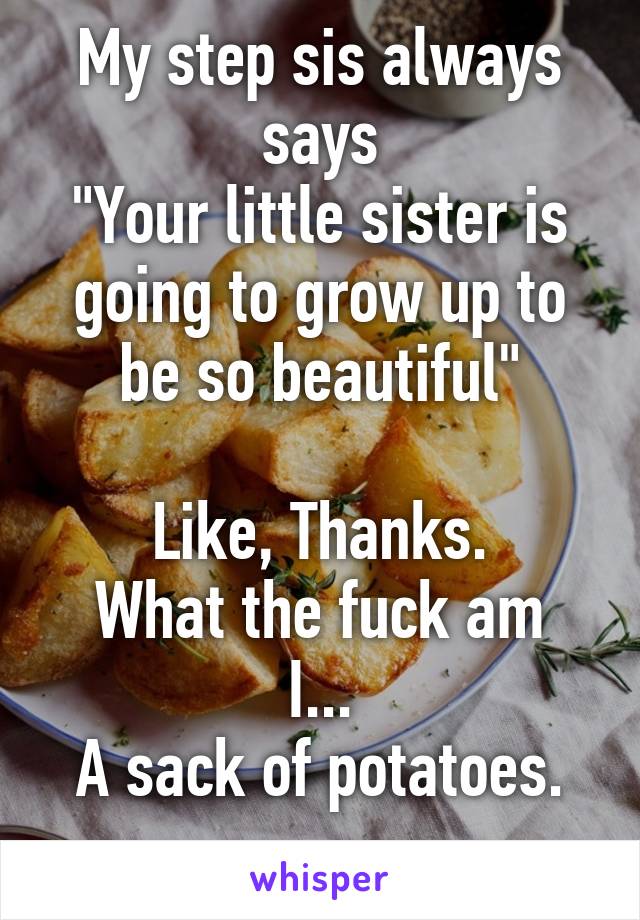 My step sis always says
"Your little sister is going to grow up to be so beautiful"

Like, Thanks.
What the fuck am I...
A sack of potatoes.
