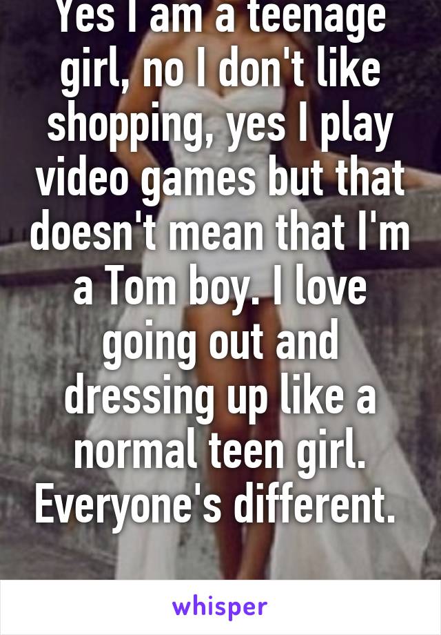 Yes I am a teenage girl, no I don't like shopping, yes I play video games but that doesn't mean that I'm a Tom boy. I love going out and dressing up like a normal teen girl. Everyone's different. 

