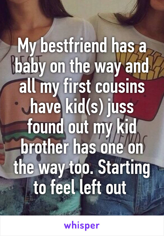 My bestfriend has a baby on the way and all my first cousins have kid(s) juss found out my kid brother has one on the way too. Starting to feel left out 