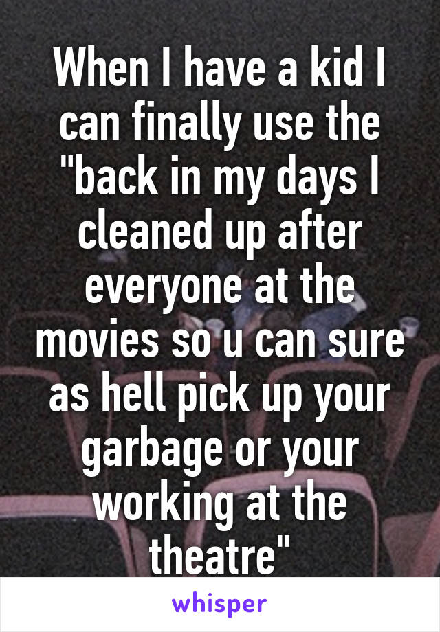 When I have a kid I can finally use the "back in my days I cleaned up after everyone at the movies so u can sure as hell pick up your garbage or your working at the theatre"