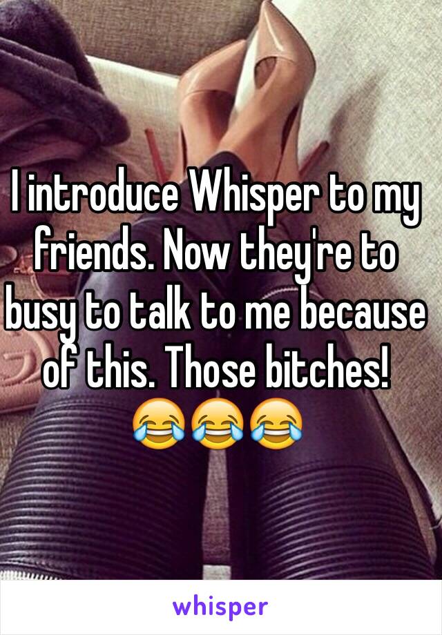 I introduce Whisper to my friends. Now they're to busy to talk to me because of this. Those bitches! 
😂😂😂