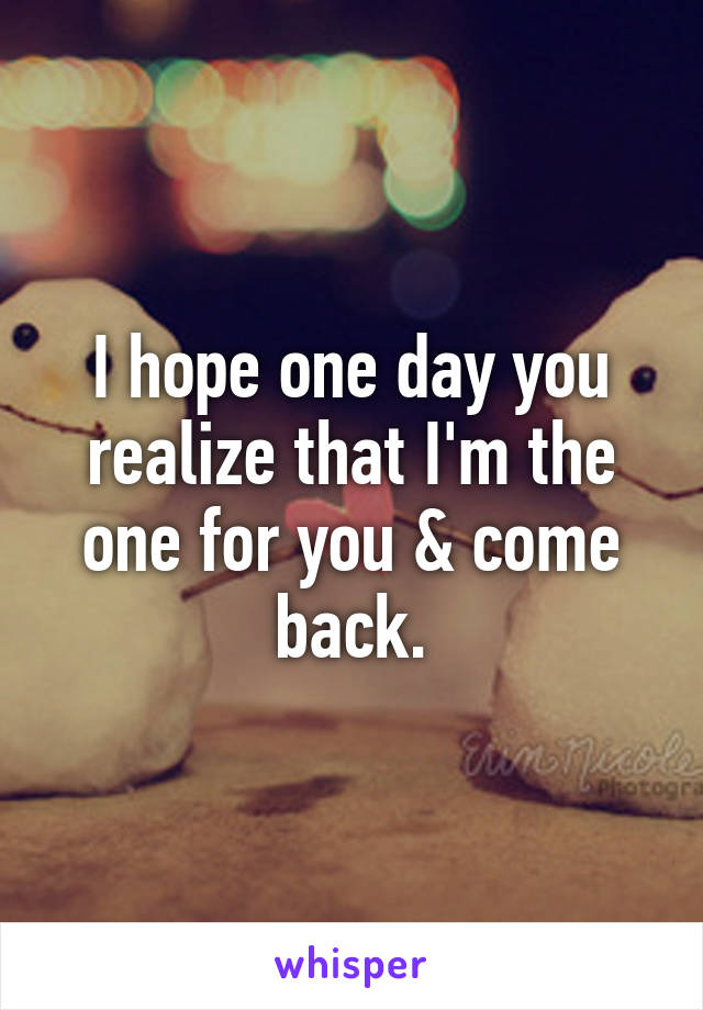 I hope one day you realize that I'm the one for you & come back.