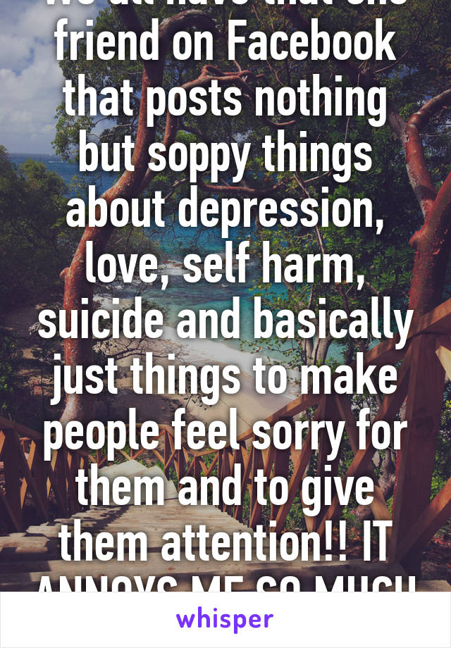 We all have that one friend on Facebook that posts nothing but soppy things about depression, love, self harm, suicide and basically just things to make people feel sorry for them and to give them attention!! IT ANNOYS ME SO MUCH ARRRGG!