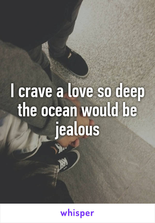 I crave a love so deep the ocean would be jealous