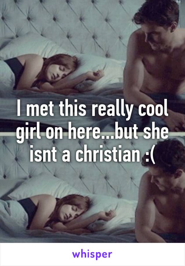 I met this really cool girl on here...but she isnt a christian :(