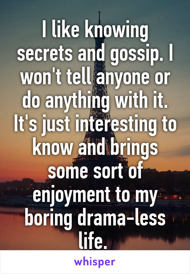 I like knowing secrets and gossip. I won't tell anyone or do anything with it. It's just interesting to know and brings some sort of enjoyment to my boring drama-less life. 