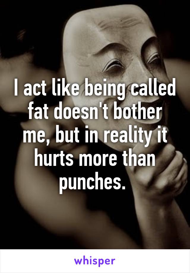 I act like being called fat doesn't bother me, but in reality it hurts more than punches. 