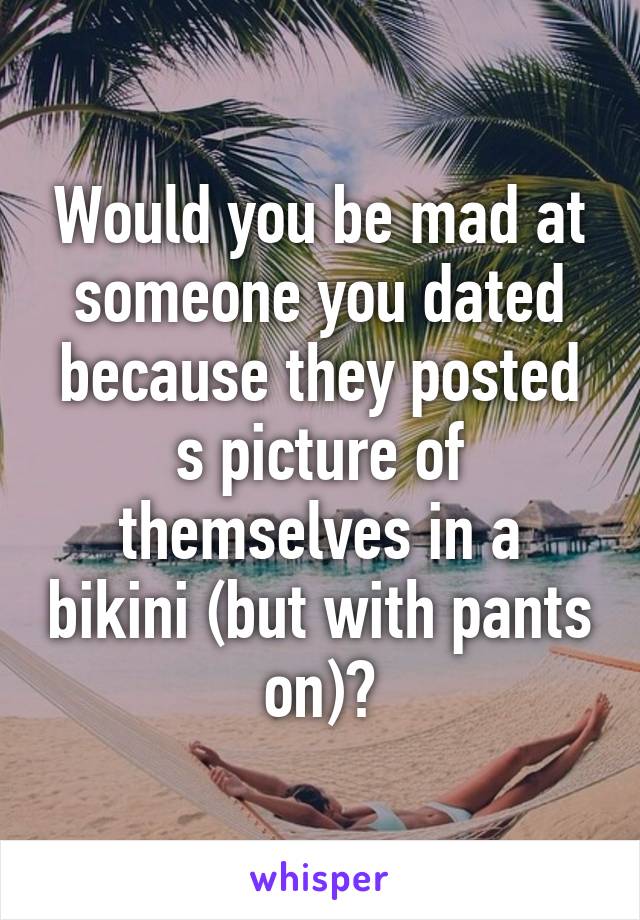 Would you be mad at someone you dated because they posted s picture of themselves in a bikini (but with pants on)?