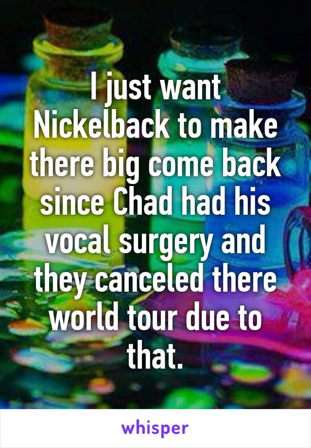 I just want Nickelback to make there big come back since Chad had his vocal surgery and they canceled there world tour due to that.