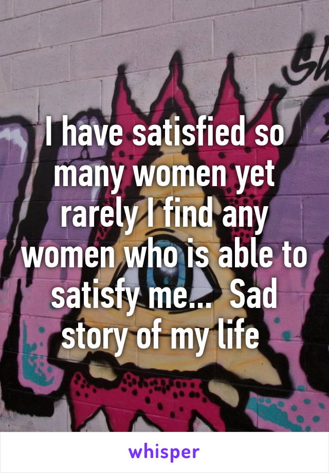 I have satisfied so many women yet rarely I find any women who is able to satisfy me...  Sad story of my life 