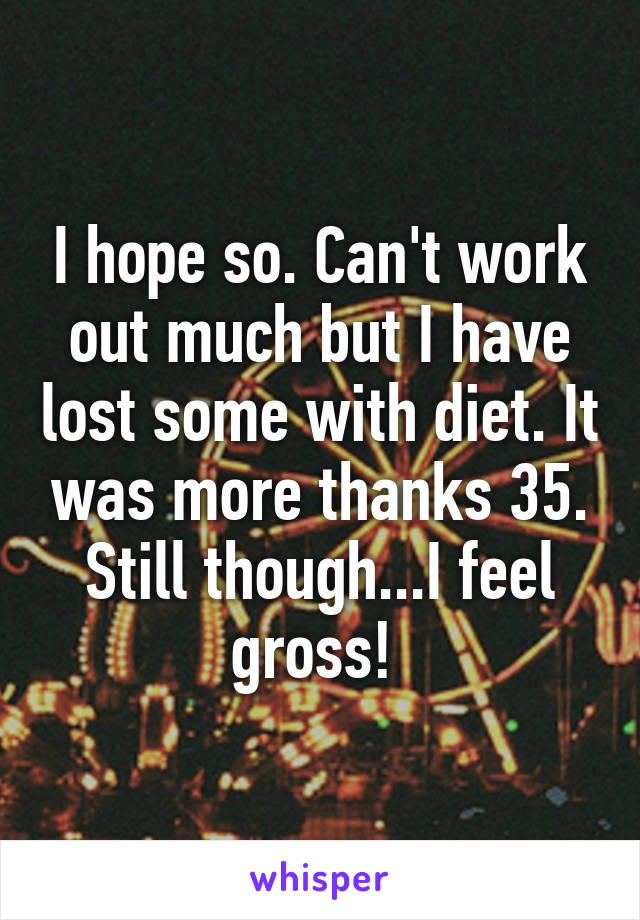 I hope so. Can't work out much but I have lost some with diet. It was more thanks 35. Still though...I feel gross! 