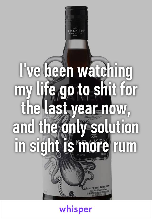 I've been watching my life go to shit for the last year now, and the only solution in sight is more rum