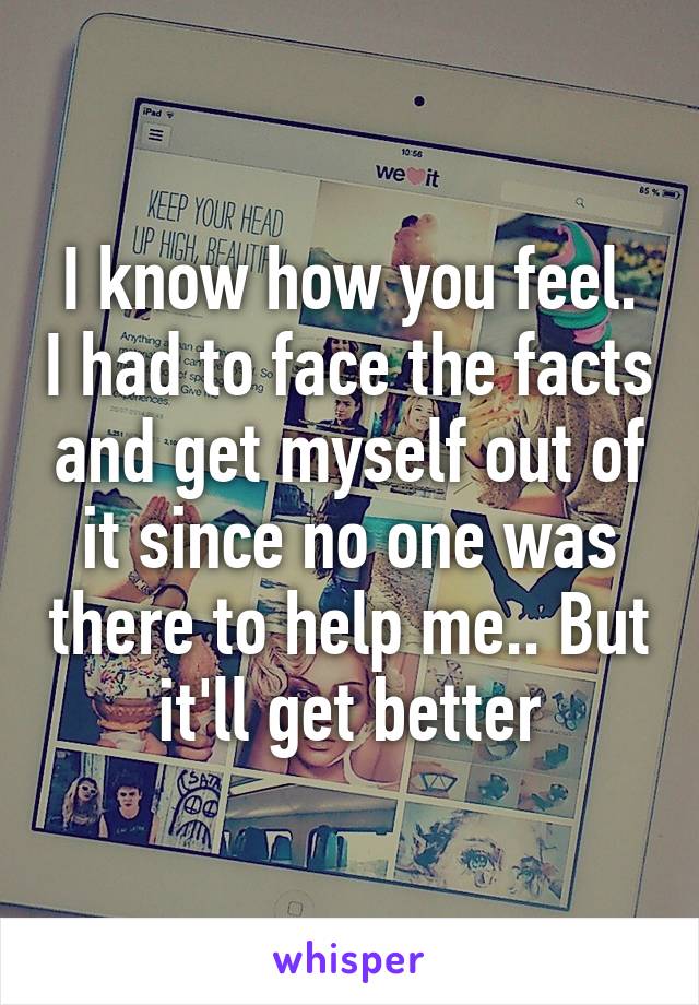 I know how you feel. I had to face the facts and get myself out of it since no one was there to help me.. But it'll get better