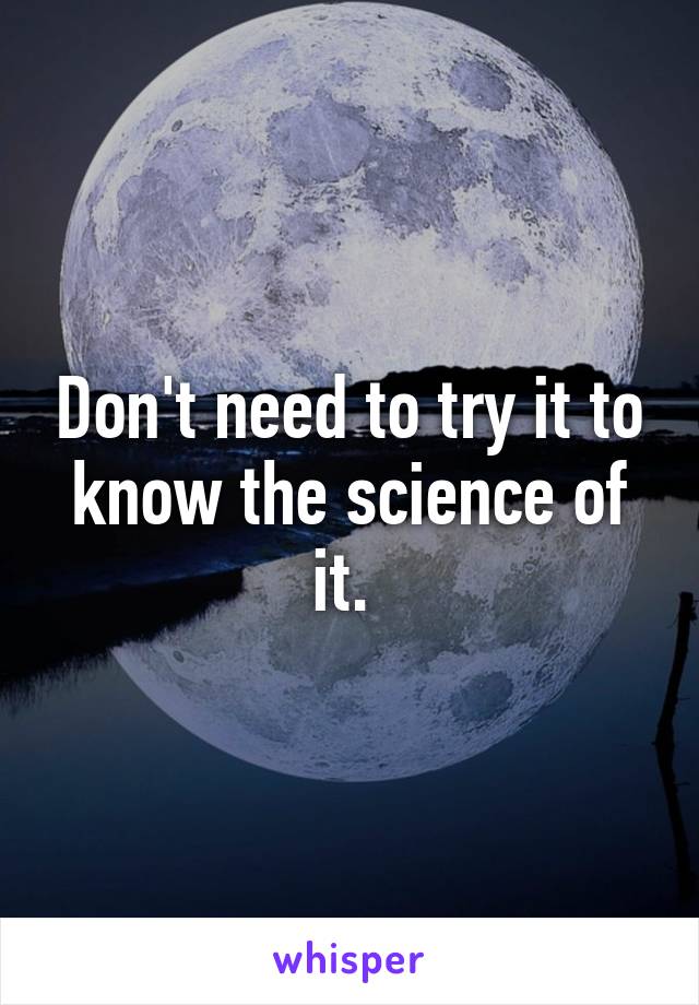 Don't need to try it to know the science of it. 