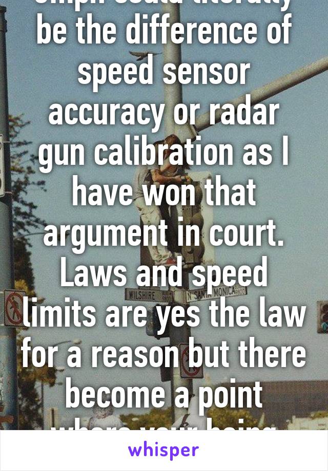 5mph could literally be the difference of speed sensor accuracy or radar gun calibration as I have won that argument in court. Laws and speed limits are yes the law for a reason but there become a point where your being petty