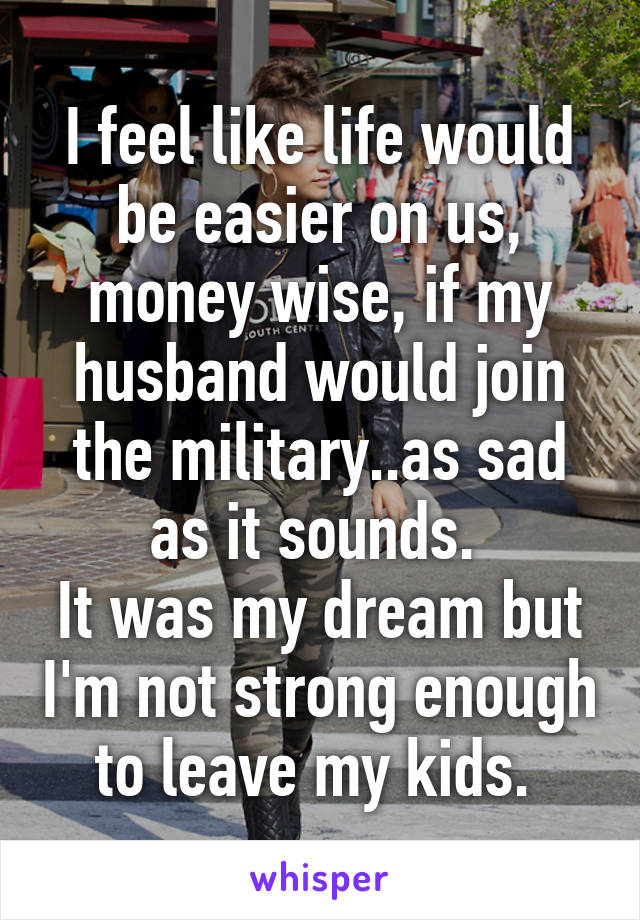 I feel like life would be easier on us, money wise, if my husband would join the military..as sad as it sounds. 
It was my dream but I'm not strong enough to leave my kids. 