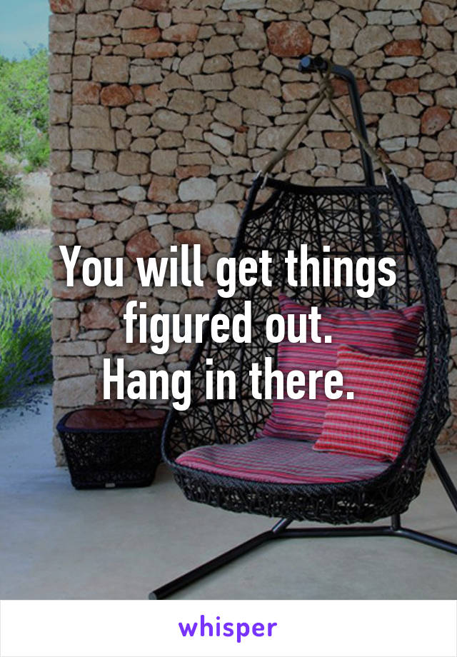 You will get things figured out.
Hang in there.