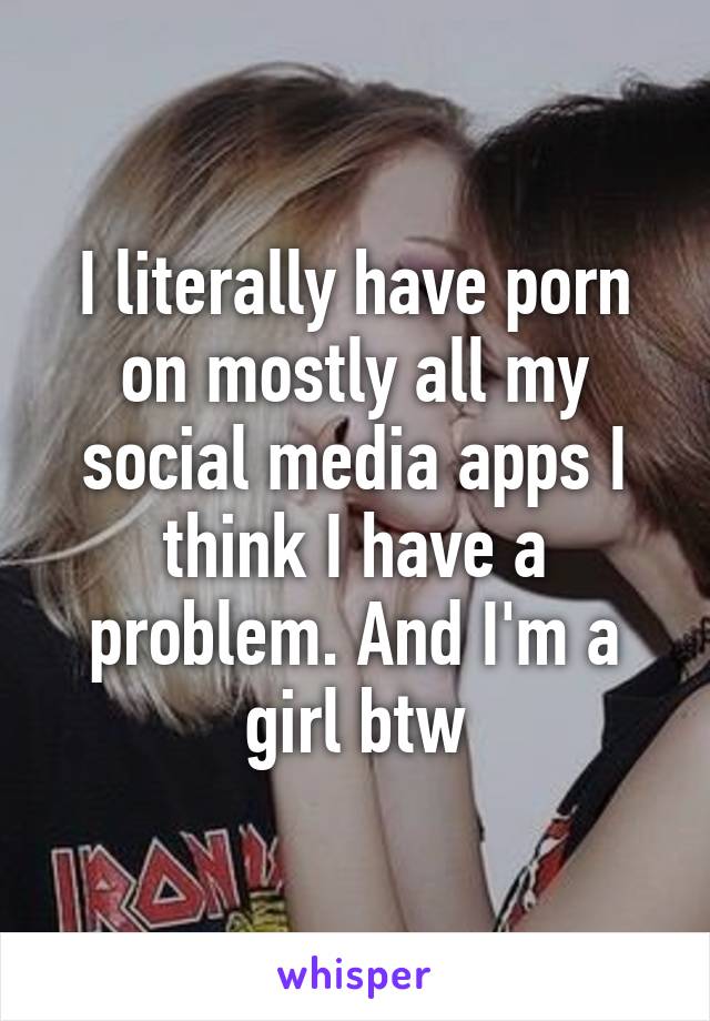 I literally have porn on mostly all my social media apps I think I have a problem. And I'm a girl btw