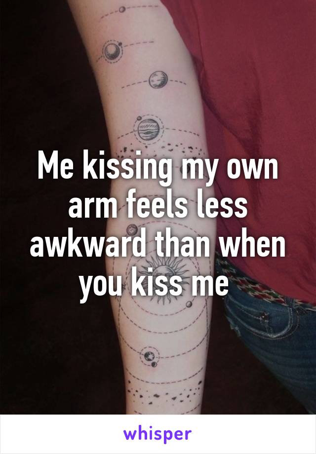 Me kissing my own arm feels less awkward than when you kiss me 