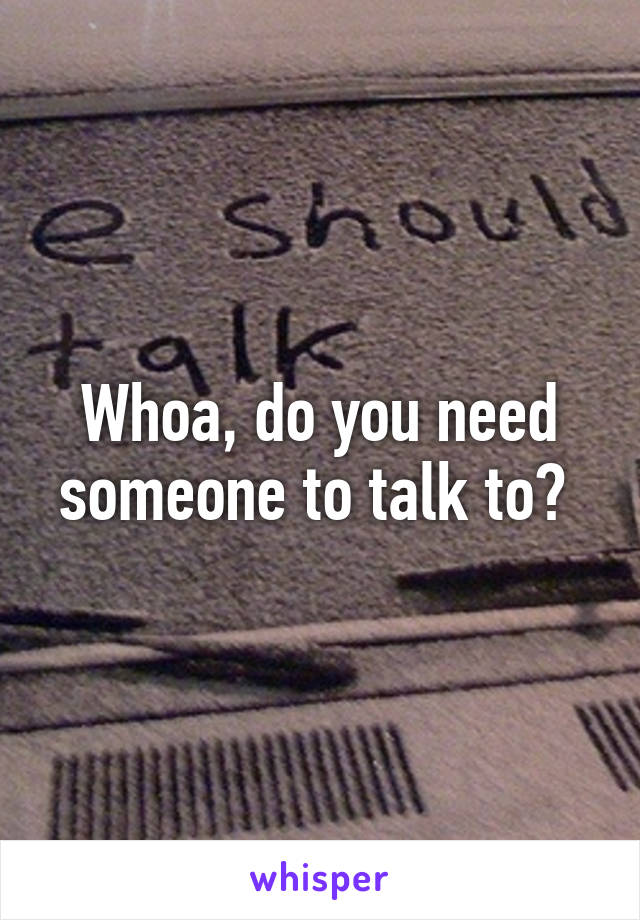 Whoa, do you need someone to talk to? 