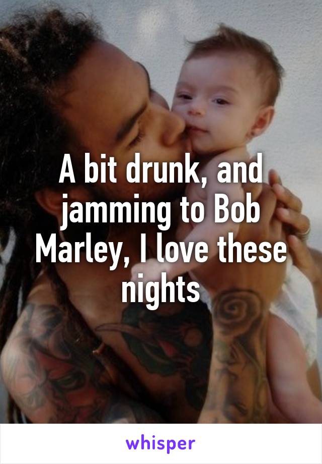 A bit drunk, and jamming to Bob Marley, I love these nights