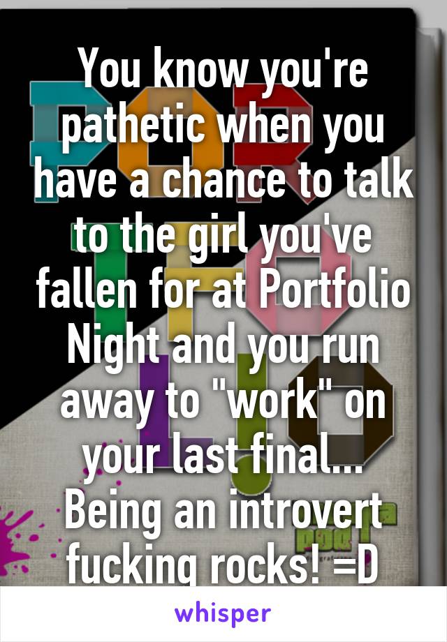 You know you're pathetic when you have a chance to talk to the girl you've fallen for at Portfolio Night and you run away to "work" on your last final... Being an introvert fucking rocks! =D