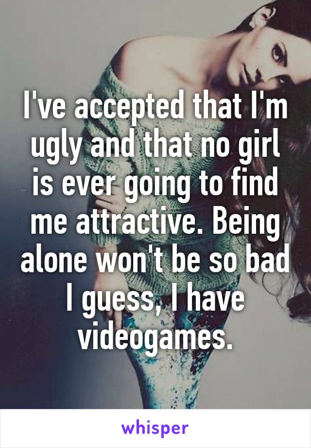 I've accepted that I'm ugly and that no girl is ever going to find me attractive. Being alone won't be so bad I guess, I have videogames.