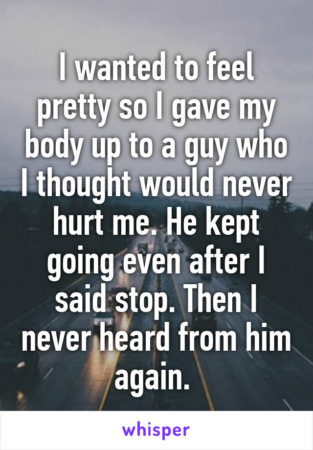 I wanted to feel pretty so I gave my body up to a guy who I thought would never hurt me. He kept going even after I said stop. Then I never heard from him again. 