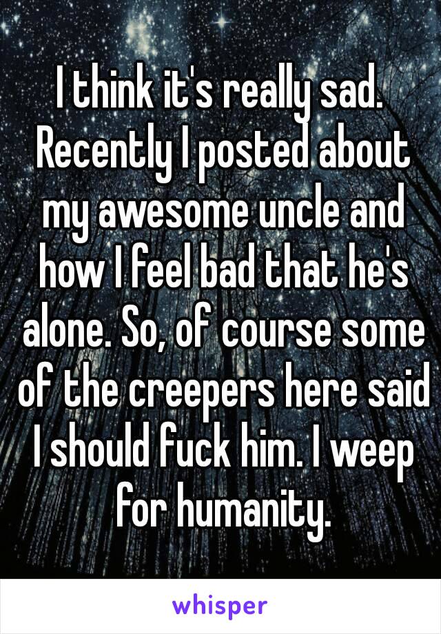 I think it's really sad. Recently I posted about my awesome uncle and how I feel bad that he's alone. So, of course some of the creepers here said I should fuck him. I weep for humanity.