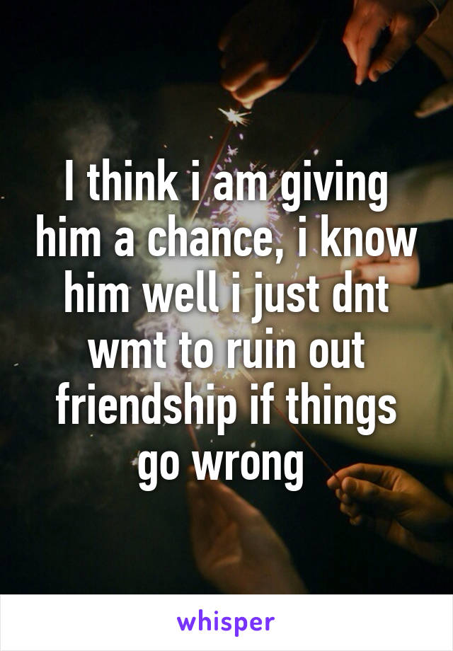 I think i am giving him a chance, i know him well i just dnt wmt to ruin out friendship if things go wrong 