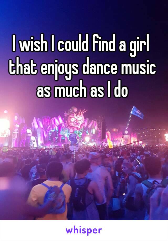 I wish I could find a girl that enjoys dance music as much as I do