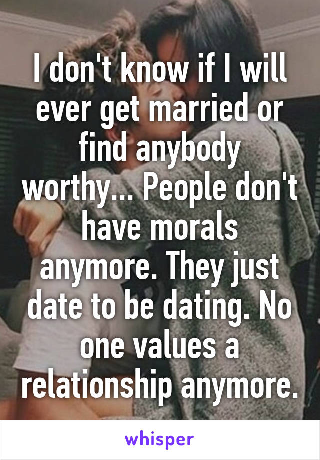 I don't know if I will ever get married or find anybody worthy... People don't have morals anymore. They just date to be dating. No one values a relationship anymore.