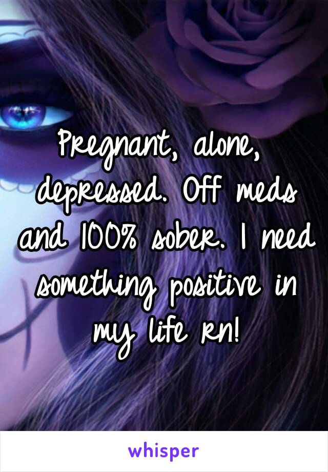 Pregnant, alone, depressed. Off meds and 100% sober. I need something positive in my life rn!