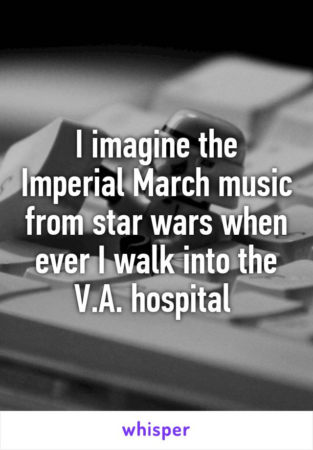 I imagine the Imperial March music from star wars when ever I walk into the V.A. hospital 