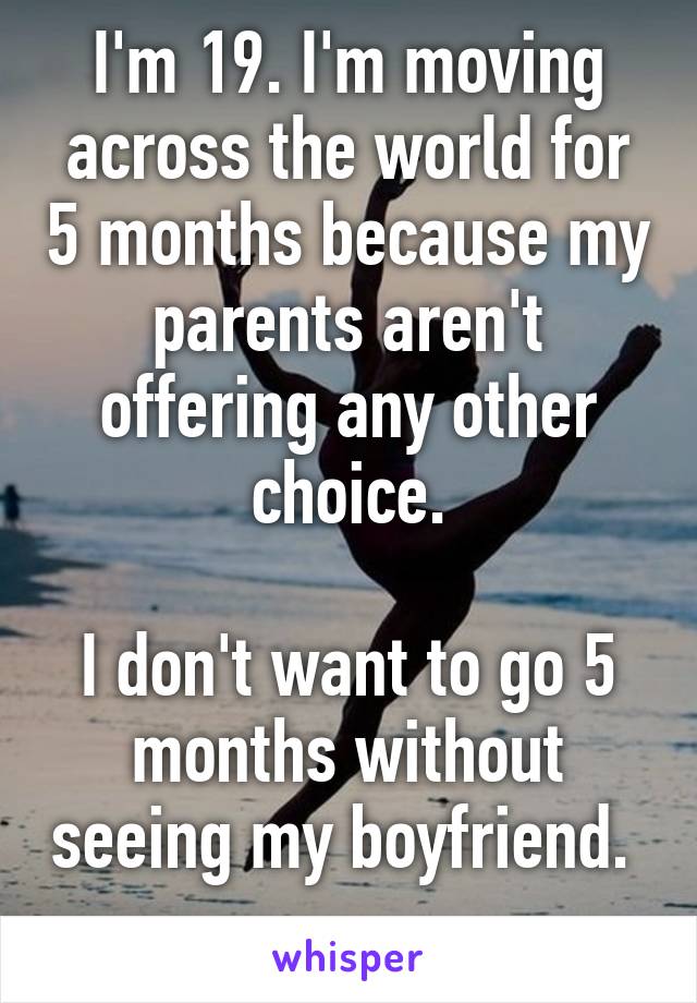 I'm 19. I'm moving across the world for 5 months because my parents aren't offering any other choice.

I don't want to go 5 months without seeing my boyfriend.  