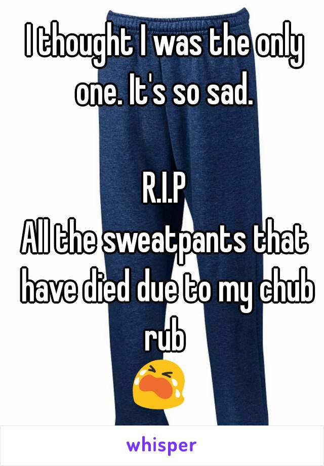 I thought I was the only one. It's so sad. 

R.I.P
All the sweatpants that have died due to my chub rub 
😭   