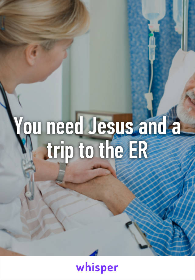 You need Jesus and a trip to the ER