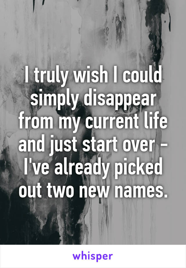 I truly wish I could simply disappear from my current life and just start over - I've already picked out two new names.