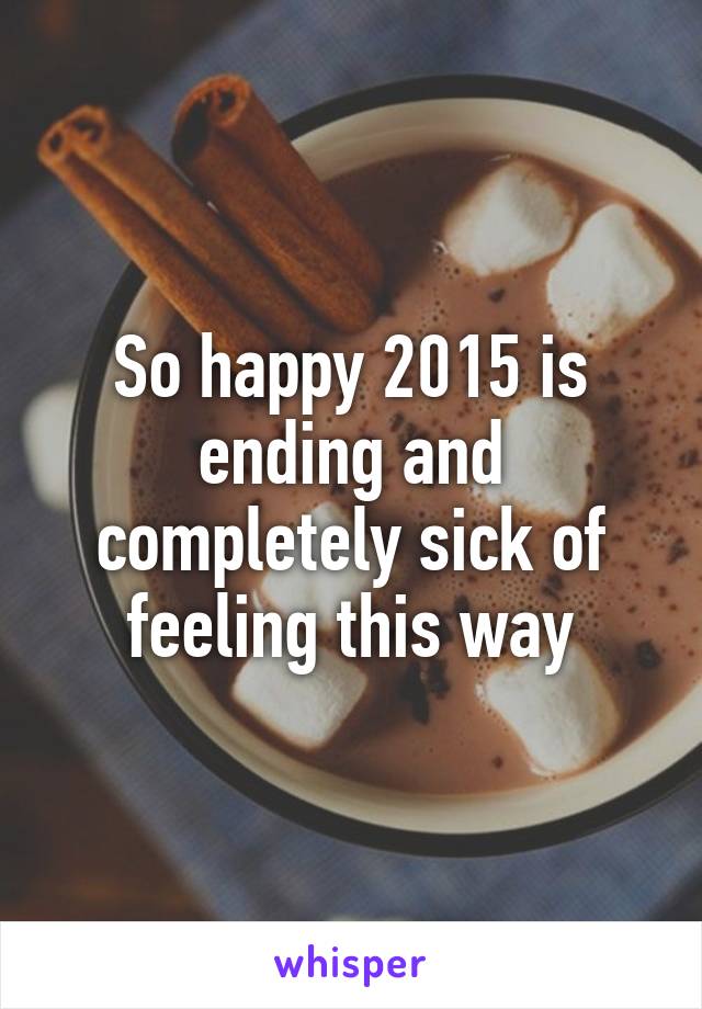 So happy 2015 is ending and completely sick of feeling this way