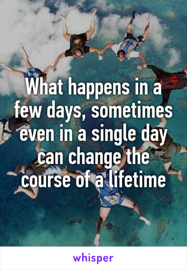 What happens in a few days, sometimes even in a single day can change the course of a lifetime