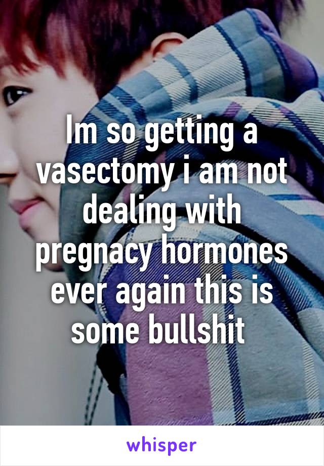 Im so getting a vasectomy i am not dealing with pregnacy hormones ever again this is some bullshit 