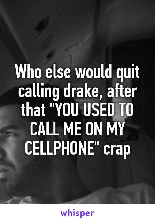 Who else would quit calling drake, after that "YOU USED TO CALL ME ON MY CELLPHONE" crap