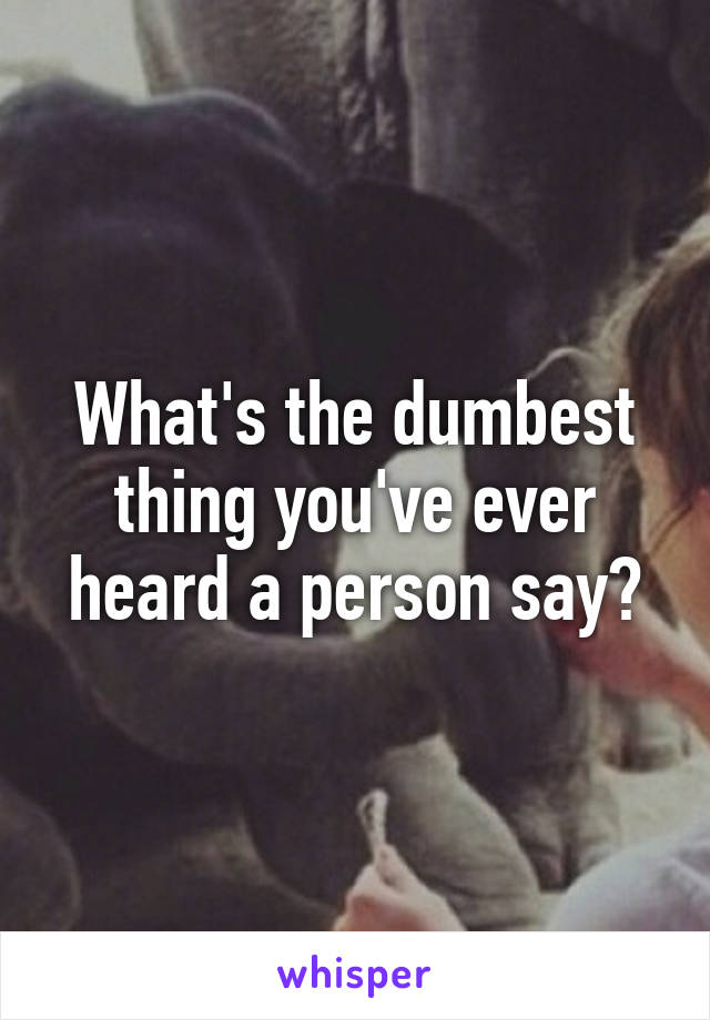 What's the dumbest thing you've ever heard a person say?