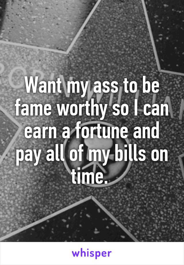 Want my ass to be fame worthy so I can earn a fortune and pay all of my bills on time. 