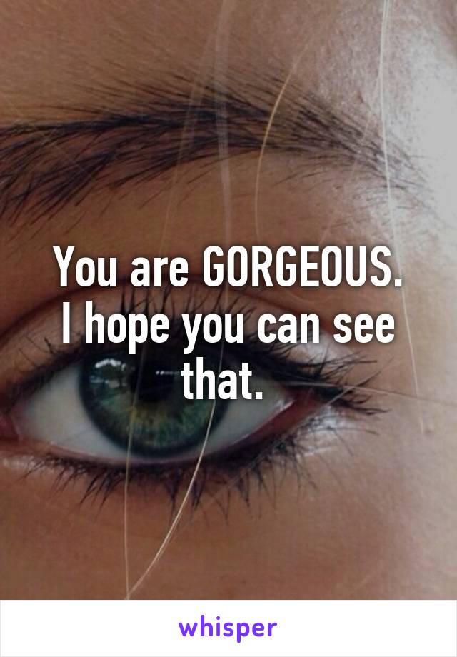 You are GORGEOUS.
I hope you can see that. 