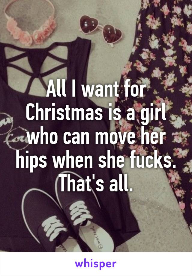 All I want for Christmas is a girl who can move her hips when she fucks. That's all.