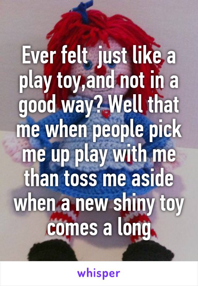 Ever felt  just like a play toy,and not in a good way? Well that me when people pick me up play with me than toss me aside when a new shiny toy comes a long